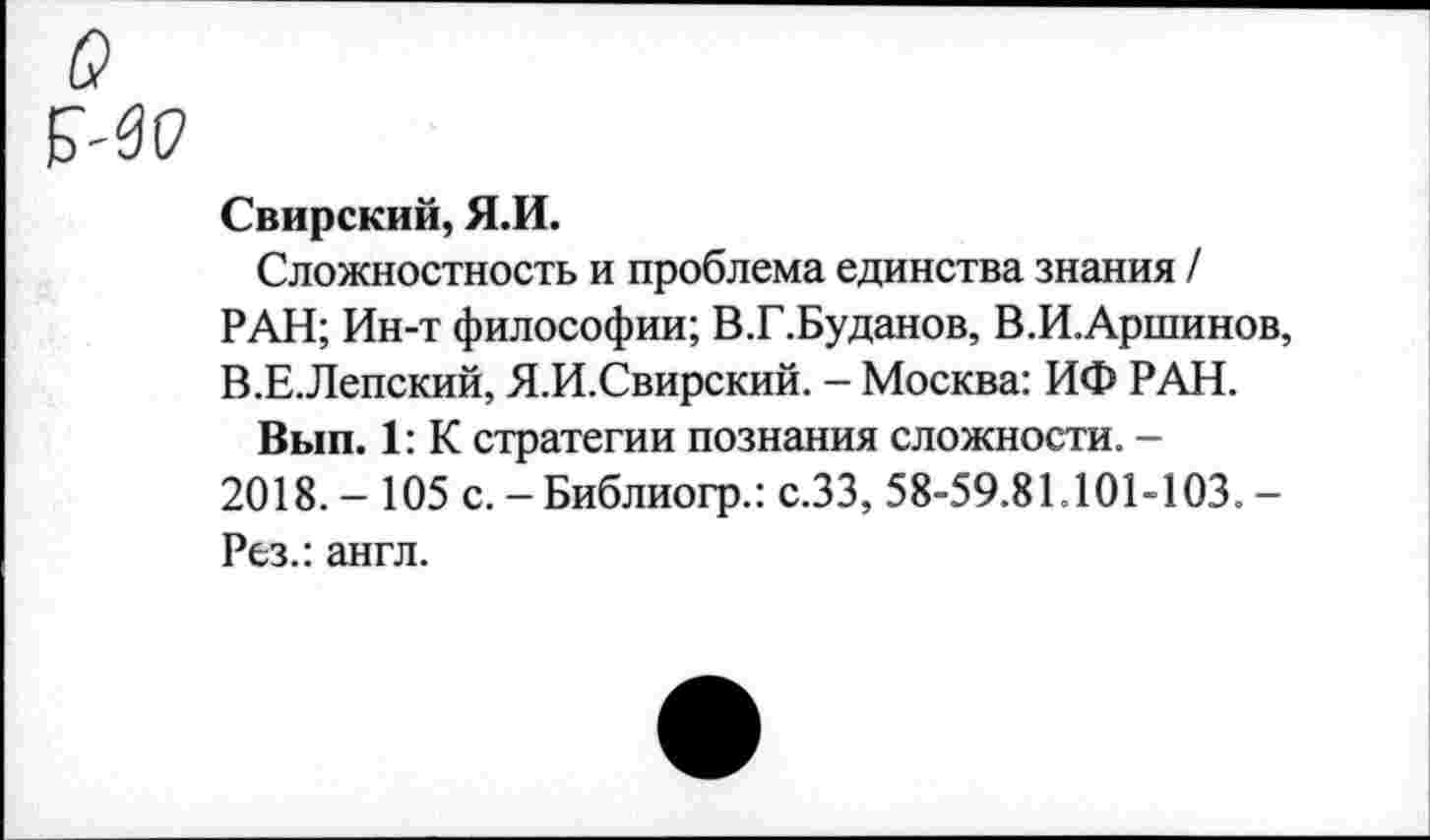 ﻿Свирский, Я.И.
Сложностность и проблема единства знания / РАН; Ин-т философии; В.Г.Буданов, В.И.Аршинов, В.Е.Лепский, Я.И.Свирский. - Москва: ИФ РАН.
Вып. 1: К стратегии познания сложности. -2018. - 105 с. - Библиогр.: с.ЗЗ, 58-59.81.101-103. -Рез.: англ.